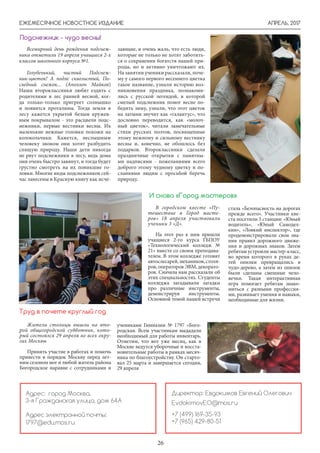 АПРЕЛЬ, 2017ЕЖЕМЕСЯЧНОЕ НОВОСТНОЕ ИЗДАНИЕ
26
Директор: Евдокимов Евгений Олегович
EvdokimovEO@mos.ru
+7 (499) 169-35-93
+7 (965) 429-80-51
Адрес: город Москва,
3-я Гражданская улица, дом 64А
Адрес электронной почты:
1797@edu.mos.ru
Всемирный день рождения подснеж-
ника отметили 19 апреля учащиеся 2-х
классов школьного корпуса №1.
Голубенький, чистый Подснеж-
ник-цветок! А подле сквозистый, По-
следний снежок... (Аполлон Майков)
Наши второклассники любят ездить с
родителями в лес ранней весной, ког-
да только-только пригреет солнышко
и появятся проталины. Тогда земля в
лесу кажется укрытой белым кружев-
ным покрывалом - это расцвели подс-
нежники, первые вестники весны. Их
маленькие нежные головки похожи на
колокольчики. Кажется, неслышным
человеку звоном они хотят разбудить
спящую природу. Наши дети никогда
не рвут подснежники в лесу, ведь дома
они очень быстро завянут, и тогда будет
грустно смотреть на их поникшие го-
ловки. Многие виды подснежников сей-
час занесены в Красную книгу как исче-
Подснежник - чудо весны!
зающие, и очень жаль, что есть люди,
которые не только не хотят заботить-
ся о сохранении богатств нашей при-
роды, но и активно уничтожают их.
На занятии ученики рассказали, поче-
му у самого первого весеннего цветка
такое название, узнали историю воз-
никновения праздника, познакоми-
лись с русской легендой, в которой
смелый подснежник помог весне по-
бедить зиму, узнали, что этот цветок
на латыни звучит как «галантус», что
дословно переводится, как «молоч-
ный цветок», читали замечательные
стихи русских поэтов, посвященные
этому нежному и сильному вестнику
весны и, конечно, не обошлось без
подарков. Второклассники сделали
праздничные открытки с памятны-
ми надписями - пожеланиями всего
доброго этому чудному цветку и по-
сланиями людям с просьбой беречь
природу.
И снова «Город мастеров»
В городском квесте «Пу-
тешествие в Город масте-
ров» 18 апреля участвовали
ученики 3 «Д».
На этот раз к ним пришли
учащиеся 2-го курса ГБПОУ
«Технологический колледж №
21» вместе со своим преподава-
телем. В этом колледже готовят
автослесарей,механиков,столя-
ров, операторов ЭВМ, декорато-
ров. Сначала нам рассказали об
этих специальностях. Студенты
колледжа загадывали загадки
про различные инструменты,
демонстрируя инструменты.
Основной темой нашей встречи
стала «Безопасность на дорогах
прежде всего». Участники кве-
ста посетили 3 станции: «Юный
водитель», «Юный Самодел-
кин», «Ловкий инспектор», где
продемонстрировали свои зна-
ния правил дорожного движе-
ния и дорожных знаков. Затем
ребятам устроили мастер-класс,
во время которого в руках де-
тей опилки превращались в
чудо-дерево, а затем из опилок
были сделаны смешные чело-
вечки. Такая интерактивная
игра помогает ребятам знако-
миться с разными профессия-
ми, развивает умения и навыки,
необходимые для жизни.
Жители столицы вышли на вто-
рой общегородской субботник, кото-
рый состоялся 29 апреля во всех окру-
гах Москвы
Принять участие в работах и помочь
привести в порядок Москву перед лет-
ним сезоном мог и любой житель района
Богородское наравне с сотрудниками и
Труд в почете круглый год
учениками Гимназии № 1797 «Бого-
родская. Всем участникам выдадали
необходимый для работы инвентарь.
Отметим, что вот уже месяц, как в
Москве ведутся уборочные и восста-
новительные работы в рамках месяч-
ника по благоустройству. Он старто-
вал 25 марта и завершается сегодня,
29 апреля
 