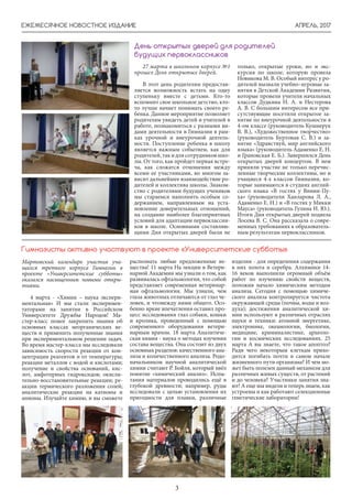АПРЕЛЬ, 2017
3
ЕЖЕМЕСЯЧНОЕ НОВОСТНОЕ ИЗДАНИЕ
27 марта в школьном корпусе №1
прошел День открытых дверей.
В этот день родителям предостав-
ляется возможность встать на одну
ступеньку вместе с детьми. Кто-то
вспомнит свое школьное детство, кто-
то лучше начнет понимать своего ре-
бенка. Данное мероприятие позволяет
родителям увидеть детей и учителей в
работе, познакомиться с разными ви-
дами деятельности в Гимназии в рам-
ках урочной и внеурочной деятель-
ности. Поступление ребенка в школу
является важным событием, как для
родителей,такидлясотрудниковшко-
лы. От того, как пройдет первая встре-
ча, как сложатся отношения между
всеми ее участниками, во многом за-
висит дальнейшее взаимодействие ро-
дителей и коллектива школы. Знаком-
ство с родителями будущих учеников
мы стараемся наполнить особым со-
держанием, направленным на уста-
новление доверительных отношений,
на создание наиболее благоприятных
условий для адаптации первоклассни-
ков в школе. Основными составляю-
щими Дня открытых дверей были не
День открытых дверей для родителей
будущих первоклассников
только, открытые уроки, но и экс-
курсия по школе, которую провела
Новикова М. В. Особый интерес у ро-
дителей вызвали учебно–игровые за-
нятия в Детской Академии Развития,
которые провели учителя начальных
классов Дудкина Н. А. и Нестерова
А. В. С большим интересом все при-
сутствующие посетили открытое за-
нятие по внеурочной деятельности в
4-ом классе (руководитель Кушнерук
В. В.), «Художественное творчество»
(руководитель Буртовая С. В.) и за-
нятие «Здравствуй, мир английского
языка» (руководитель Адаменко Е. Н.
и Грановская Е. Б.). Завершился День
открытых дверей концертом. В нем
приняли участие не только перечис-
ленные творческие коллективы, но и
учащиеся 4-х классов Гимназии, ко-
торые занимаются в студиях англий-
ского языка «В гостях у Винни-Пу-
ха» (руководители Ханларова Л. А.,
Адаменко Е. Н.) и «В гостях у Микки
Мауса» (руководитель Гулина И. Ю.).
Итоги Дня открытых дверей подвела
Лосева В. С. Она рассказала о совре-
менных требованиях к образователь-
ным результатам первоклассников.
Мартовский календарь участия уча-
щихся третьего корпуса Гимназии в
проекте «Университетские субботы»
оказался насыщенным новыми откры-
тиями.
4 марта - «Химия – наука экспери-
ментальная» И мы стали эксперимен-
таторами на занятии в Российском
Университете Дружбы Народов! Ма-
стер-класс помог закрепить знания об
основных классах неорганических ве-
ществ и применить полученные знания
при экспериментальном решении задач.
Во время мастер-класса мы исследовали
зависимость скорости реакции от кон-
центрации реагентов и от температуры;
реакции металлов с водой и кислотами;
получение и свойства оснований, кис-
лот, амфотерных гидроксидов; окисли-
тельно-восстановительные реакции; ре-
акции термического разложения солей;
аналитические реакции на катионы и
анионы. Изучайте химию, и вы сможете
Гимназисты активно участвуют в проекте «Университетские субботы»
распознать любые предложенные ве-
щества! 11 марта На лекции в Ветери-
нарной Академии мы узнали о том, как
развивалась офтальмология, что собой
представляет современная ветеринар-
ная офтальмология. Мы узнали, чем
глаза животных отличаются от глаз че-
ловек, и чтомежду ними общего. Осо-
бенно яркие впечатления оставил про-
цесс исследования глаз собаки, кошки
и кролика, проведенный с помощью
современного оборудования ветери-
нарным врачом. 18 марта Аналитиче-
ская химия - наука о методах изучения
состава вещества. Она состоит из двух
основных разделов: качественного ана-
лиза и количественного анализа. Родо-
начальником научной аналитической
химии считают Р. Бойля, который ввёл
понятие «химический анализ». Испы-
тания материалов проводились ещё в
глубокой древности; например, руды
исследовали с целью установления их
пригодности для плавки, различные
изделия - для определения содержания
в них золота и серебра. Алхимики 14-
16 веков выполнили огромный объём
работ по изучению свойств веществ,
положив начало химическим методам
анализа. Сегодня с помощью химиче-
ского анализа контролируется чистота
окружающей среды (почвы, воды и воз-
духа); достижения аналитической хи-
мии используют в различных отраслях
науки и техники: атомной энергетике,
электронике, океанологии, биологии,
медицине, криминалистике, археоло-
гии и космических исследованиях. 25
марта А вы знаете, что такое апоптоз?
Ради чего некоторым клеткам прихо-
дится погибать почти в самом начале
жизненного пути организма? И чем мо-
жет быть полезен данный механизм для
различных живых существ, от растений
и до человека? Участники занятия зна-
ют! А еще мы видели и теперь знаем, как
устроены и как работают селекционные
генетические лаборатории!
 