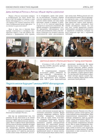 АПРЕЛЬ, 2017
5
ЕЖЕМЕСЯЧНОЕ НОВОСТНОЕ ИЗДАНИЕ
В гостях у 2 «И» и 3»Ж» 27 мар-
та был ГАПОУ «Колледж предпри-
нимательства №11».
В сопровождении товарове-
да-эксперта ребята побывали на
двух станциях - «Экспертиза ка-
чества» и «Волшебные узоры». В
ходе мероприятия дети попробо-
вали себя в роли представителей
различных профессий. Во время
мастер-класса в мастерской «Экс-
пертиза качества» ребята узнали,
как можно проверить качество про-
дуктов, какие продукты безопасны
для здоровья, а какие наносят вред.
А в мастерской» Волшебные узоры»
юные мастера смогли создать кар-
тины из крупы. Ребята были очень
довольны своей работой.
Детский квест «Путешествие в Город мастеров»
Мамы в России получают подарки
и поздравления от своих детей два
раза в год: 26 ноября и 8 марта, а вот
мамы обучающихся 1-х, 3-х и 4-х клас-
сов корпуса №1 нашей гимназии полу-
чили поздравления целых три раза - и
не только на русском языке!
Дело в том, что в Англии День
матери отмечается в четвёртое вос-
кресенье марта, а так как ребята зна-
комятся с традициями этой страны,
День матери в России и Англии: общие черты и различия
то и поздравить своих мам реши-
ли по-английски! Ученики первых
классов нарисовали открытки и на-
писали своим мамам, что они самые
красивые, умные и добрые! А ребя-
та из 3-х и 4-х классов нарисовали
портреты и написали сочинения. Во
время концерта, посвящённого это-
му празднику, обучающиеся пели
песни, рассказывали стихи, участво-
вали в конкурсе на лучшего знатока
комплиментов маме, рассказывали
про своих мам. Ребята делали всё это
на английском языке! После праздни-
ка портреты мам с сочинениями бу-
дут выставлены в холле, и нашим ма-
мам предстоит найти свой портрет.
Заодно они смогут проверить свое
знание английского языка, так как
для того, чтобы правильно угадать
свой портрет, им придётся прочитать
и перевести сочинения, которые их
дети написали про них с огромной
любовью!
31 марта завершился конкурс «Пе-
дагогическое будущее России».
Для нас он знаменателен тем, что
ученица 10 «Д» Анастасия З. не только
вышла в очный тур, но и победила в но-
минации «Моя педагогическая инициа-
тива»! Всего в финал были приглашены
20 участниц из разных городов, которые
предложили, по мнению жюри, наибо-
лее интересное решение педагогиче-
ских кейсов. Девушки должны были не
только кратко, за 3 минуты, рассказать
о себе в свете темы «Я учитель», но и от-
стоять собственную позицию при вы-
полнении домашнего задания. Жюри
задавало каверзные вопросы, Настя
достойно выдержала испытания,
вела себя на сцене очень естествен-
но, говорила убедительно, красиво,
с пониманием темы. После защиты
домашнего задания конкурсанткам
предстояло без подготовки решить
педагогическую видеозадачу. Каждой
участнице предлагалось просмотреть
специально для нее подготовленный
проблемный сюжет из жизни школы.
За 30 секунд нужно было найти ответ с
Педагогическое будущее Гимназии №1797 «Богородская»
позиции учителя. Именно это у Насти
получилось сделать лучше других, она
стала победителем в номинации «Моя
педагогическая инициатива». Когда
конкурс завершился, одна из членов
жюри, очень уважаемый в МПГУ че-
ловек, подошла и сказала Насте, что
ее выступление понравилось больше
всего. Мы от души поздравляем Ана-
стасию с заслуженной победой, же-
лаем, чтобы ее мечта стать педагогом
обязательно осуществилась! И добро
пожаловать в наш коллектив уже на
правах коллеги!
 