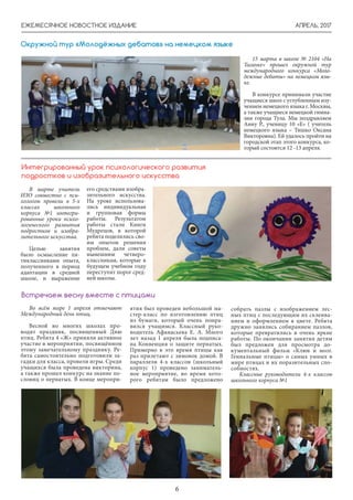 АПРЕЛЬ, 2017ЕЖЕМЕСЯЧНОЕ НОВОСТНОЕ ИЗДАНИЕ
6
15 марта в школе № 2104 «На
Таганке» прошел окружной тур
международного конкурса «Моло-
дежные дебаты» на немецком язы-
ке.
В конкурсе принимали участие
учащиеся школ с углубленным изу-
чением немецкого языка г. Москвы,
а также учащиеся немецкой гимна-
зии города Тула. Мы поздравляем
Анну Р., ученицу 10 «Е» ( учитель
немецкого языка – Тишко Оксана
Викторовна). Ей удалось пройти на
городской этап этого конкурса, ко-
торый состоится 12 -13 апреля.
Окружной тур «Молодёжных дебатов» на немецком языке
В марте учитель
ИЗО совместно с пси-
хологом провели в 5-х
классах школьного
корпуса №1 интегри-
рованные уроки психо-
логического развития
подростков и изобра-
зительного искусства.
Целью занятия
было осмысление пя-
тиклассниками опыта,
полученного в период
адаптации в средней
школе, и выражение
его средствами изобра-
зительного искусства.
На уроке использова-
лись индивидуальная
и групповая формы
работы. Результатом
работы стали Книги
Мудрецов, в которой
ребята поделились сво-
им опытом решения
проблем, дали советы
нынешним четверо-
классникам, которые в
будущем учебном году
переступят порог сред-
ней школы.
Интегрированный урок психологического развития
подростков и изобразительного искусства
Во всём мире 1 апреля отмечают
Международный день птиц.
Весной во многих школах про-
водят праздник, посвященный Дню
птиц. Ребята 4 «Ж» приняли активное
участие в мероприятии, посвящённом
этому замечательному празднику. Ре-
бята самостоятельно подготовили за-
гадки для класса, провели игры. Среди
учащихся была проведена викторина,
а также прошел конкурс на знание по-
словиц о пернатых. В конце меропри-
Встречаем весну вместе с птицами
ятия был проведен небольшой ма-
стер-класс по изготовлению птиц
из бумаги, который очень понра-
вился учащимся. Классный руко-
водитель Афанасьева Е. А. Много
лет назад 1 апреля была подписа-
на Конвенция о защите пернатых.
Примерно в это время птицы как
раз прилетают с зимовок домой. В
параллели 4-х классов (школьный
корпус 1) проведено заниматель-
ное мероприятие, во время кото-
рого ребятам было предложено
собрать пазлы с изображением лес-
ных птиц с последующим их склеива-
нием и оформлением в цвете. Ребята
дружно занялись собиранием пазлов,
которые превратились в очень яркие
работы. По окончании занятия детям
был предложен для просмотра до-
кументальный фильм «Клюв и мозг.
Гениальные птицы» о самых умных в
мире птицах и их поразительных спо-
собностях.
Классные руководители 4-х классов
школьного корпуса №1
 