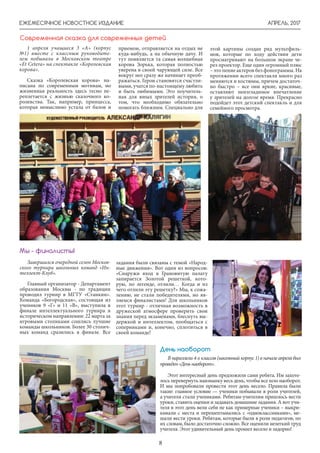 АПРЕЛЬ, 2017ЕЖЕМЕСЯЧНОЕ НОВОСТНОЕ ИЗДАНИЕ
8
Завершился очередной сезон Москов-
ского турнира школьных команд «Ин-
теллект-Клуб».
Главный организатор - Департамент
образования Москвы - по традиции
проводил турнир в МГТУ «Станкин».
Команда «Богородская», состоящая из
учеников 9 «Г» и 11 «В», выступила в
финале интеллектуального турнира в
историческом направлении: 22 марта за
игровыми столиками сошлись лучшие
команды школьников. Более 30 столич-
ных команд сразились в финале. Все
задания были связаны с темой «Народ-
ные движения». Вот один из вопросов:
«Снаружи вход в Грановитую палату
запирается Золотой решеткой, кото-
рую, по легенде, отлили… Когда и из
чего отлили эту решетку?» Мы, к сожа-
лению, не стали победителями, но яв-
ляемся финалистами! Для школьников
этот турнир - отличная возможность в
дружеской атмосфере проверить свои
знания перед экзаменами, блеснуть вы-
держкой и интеллектом, пообщаться с
соперниками и, конечно, сплотиться в
своей команде!
Мы - финалисты!
1 апреля учащиеся 3 «А» (корпус
№1) вместе с классным руководите-
лем побывали в Московском театре
«Et Cetera» на спектакле «Королевская
корова».
Сказка «Королевская корова» на-
писана по современным мотивам, но
жизненная реальность здесь тесно пе-
реплетается с жизнью сказочного ко-
ролевства. Так, например, принцесса,
которая немыслимо устала от балов и
Современная сказка для современных детей
приемом, отправляется на отдых не
куда-нибудь, а на обычную дачу. И
тут появляется та самая волшебная
корова Зорька, которая полностью
уверена в своей чарующей силе. Все
вокруг нее сразу же начинает преоб-
ражаться. Герои становятся счастли-
выми, учатся по-настоящему любить
и быть любимыми. Это поучитель-
ная для юных зрителей история, о
том, что необходимо обязательно
помогать ближним. Специально для
этой картины создан ряд мультфиль-
мов, которые по ходу действия дети
просматривают на большом экране че-
рез проектор. Еще один огромный плюс
– это пение актеров без фонограммы. На
протяжении всего спектакля много раз
меняются и костюмы, причем достаточ-
но быстро – все они яркие, красивые,
оставляют неизгладимое впечатление
у зрителей на долгое время. Прекрасно
подойдет этот детский спектакль и для
семейного просмотра.
В параллели 4-х классов (школьный корпус 1) в начале апреля был
проведен«Деньнаоборот».
Этот интересный день предложили сами ребята. Им захоте-
лось перевернуть наизнанку весь день, чтобы все шло наоборот.
И мы попробовали провести этот день весело. Правила были
такие: главное условие — ученики побывали в роли учителей,
а учителя стали учениками. Ребятам-учителям пришлось вести
уроки, ставить оценки и задавать домашние задания. А вот учи-
теля в этот день вели себя не как примерные ученики – выкри-
кивали с места и перешептывались с «одноклассниками», ме-
шали вести уроки. Ребятам, которые были в роли педагогов, по
их словам, было достаточно сложно. Все оценили нелегкий труд
учителя. Этот удивительный день прошел весело и задорно!
День наоборот
 