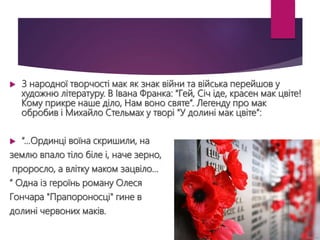 З народної творчості мак як знак війни та війська перейшов у
художню літературу. В Івана Франка: “Гей, Січ іде, красен мак цвіте!
Кому прикре наше діло, Нам воно святе”. Легенду про мак
обробив і Михайло Стельмах у творі “У долині мак цвіте”:
 “…Ординці воїна скришили, на
землю впало тіло біле і, наче зерно,
проросло, а влітку маком зацвіло…
” Одна із героїнь роману Олеся
Гончара "Прапороносці" гине в
долині червоних маків.
 