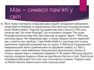  Його появу пов'язують із віршами двох людей: канадського військового
лікаря Джона МакКрея та представниці Християнської асоціації молодих
жінок Мойни Майкл. Перший під враженням боїв у Бельгії у 1915 році
написав твір “На полях Фландрії”, що починався словами: “На полях
Фландрії розквітли маки Між хрестами ряд за рядом”. Друга – 1918 року
написала вірша “Ми збережемо віру”, в якому обіцяла носити червоний
мак у пам’ять про загиблих. Саме Мойні Майкл у листопаді того ж року
причепила червоний шовковий мак на пальто. У 1920 році Національний
Американський легіон прийняв маки як офіційний символ, а у 1921-у
червоні маки стали емблемою Королівського Британського легіону. В
Польщі червоні маки є символом перемоги 11–18 травня 1944 року Другого
корпусу генерала Андерса в боях за гору Монте-Кассіно в Італії. Приспів до
популярної військової пісні того часу починається словами “Червоні маки
на Монте-Кассіно Замість роси пили польську кров”.
 