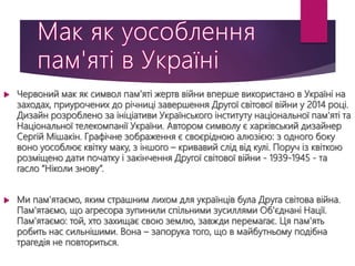  Червоний мак як символ пам’яті жертв війни вперше використано в Україні на
заходах, приурочених до річниці завершення Другої світової війни у 2014 році.
Дизайн розроблено за ініціативи Українського інституту національної пам'яті та
Національної телекомпанії України. Автором символу є харківський дизайнер
Сергій Мішакін. Графічне зображення є своєрідною алюзією: з одного боку
воно уособлює квітку маку, з іншого – кривавий слід від кулі. Поруч із квіткою
розміщено дати початку і закінчення Другої світової війни - 1939-1945 - та
гасло “Ніколи знову”.
 Ми пам'ятаємо, яким страшним лихом для українців була Друга світова війна.
Пам'ятаємо, що агресора зупинили спільними зусиллями Об'єднані Нації.
Пам'ятаємо: той, хто захищає свою землю, завжди перемагає. Ця пам'ять
робить нас сильнішими. Вона – запорука того, що в майбутньому подібна
трагедія не повториться.
 