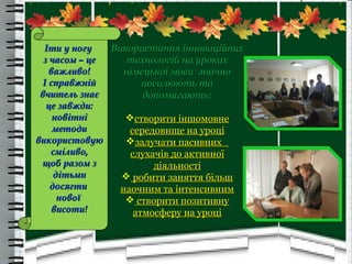 Використання інноваційнихВикористання інноваційних
технологій на урокахтехнологій на уроках
німецької мови значнонімецької мови значно
посилюють тапосилюють та
допомагають:допомагають:
створити іншомовнестворити іншомовне
середовище на уроцісередовище на уроці
залучати пасивнихзалучати пасивних
слухачів до активноїслухачів до активної
діяльностідіяльності
 робити заняття більшробити заняття більш
наочним та інтенсивнимнаочним та інтенсивним
 створити позитивнустворити позитивну
атмосферу на уроціатмосферу на уроці
Іти у ногуІти у ногу
з часом – цез часом – це
важливо!важливо!
І справжнійІ справжній
вчитель знаєвчитель знає
це завжди:це завжди:
новітніновітні
методиметоди
використовуювикористовую
сміливо,сміливо,
щоб разом зщоб разом з
дітьмидітьми
досягтидосягти
новоїнової
висоти!висоти!
 