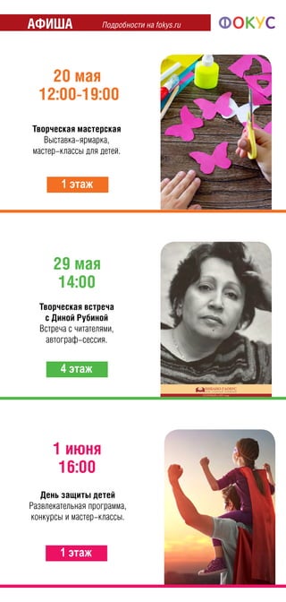 Подробности на fokys.ruАфиша
29 мая
14:00
4 этаж
20 мая
12:00-19:00
1 этаж
Творческая мастерская
Выставка-ярмарка,
мастер-классы для детей.
Творческая встреча
с Диной Рубиной
Встреча с читателями,
автограф-сессия.
1 июня
16:00
1 этаж
День защиты детей
Развлекательная программа,
конкурсы и мастер-классы.
 