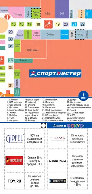 1. Кассы РФ
2. DSP perfumum
3. Gold Brilliants
4. Постомат
5. Колготки и белье
6. Эко Кит
7. Red Cup
8. YOTA
9. Фигуры из
надувных шаров
10. Чайкофф
11. Smoking
12. Съешь меня
13. Juice master
14. Подарочная
карта «Фокус»
15. G-SHOCK
16. Pandora
17. Линия любви
18. Подарюха
19. Бегемотик
20. Интерсвязь
21. Эльф (постельное)
22. Электронные сигареты
23. MF (футболки)
24. Мастер Минутка
25. Молочные коктейли
26. Дом.ру
27. Оптик центр
28. Ремонт (обувь, юв. из-
дел.) изготовление ключей
29. Теле 2
30, 31. Smart habbit
32. АЛЛО
33. Автомат напитки
34. Автомат кофе
Акции в е
50% на
выделенный
ассортимент
Скидки 20%
на второй
продукт IDEN
TOY.RU
На желтые
ценники
скидка
до 30%
5% на новую
коллекцию
Barbara Geratti
Бьюти Тайм
На товары
с зеленым
ценником -
30% скидка
Счастливый
понедельник
- 20%
1
этаж
Polaroid
 