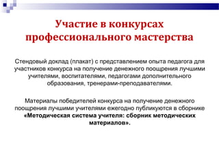 Участие в конкурсах
профессионального мастерства
Стендовый доклад (плакат) с представлением опыта педагога для
участников конкурса на получение денежного поощрения лучшими
учителями, воспитателями, педагогами дополнительного
образования, тренерами-преподавателями.
Материалы победителей конкурса на получение денежного
поощрения лучшими учителями ежегодно публикуются в сборнике
«Методическая система учителя: сборник методических
материалов».
 