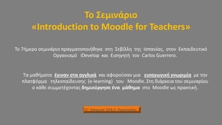 Το Σεμινάριο
«Introduction to Moodle for Teachers»
Το 7ήμερο σεμινάριο πραγματοποιήθηκε στη Σεβίλλη της Ισπανίας, στον Εκπαιδευτικό
Οργανισμό iDevelop και Εισηγητή τον Carlos Guerrero.
Τα μαθήματα έγιναν στα αγγλικά και αφορούσαν μια εισαγωγική γνωριμία με την
πλατφόρμα τηλεκπαίδευσης (e-learning) του Moodle. Στη διάρκεια του σεμιναρίου
ο κάθε συμμετέχοντας δημιούργησε ένα μάθημα στo Moodle ως πρακτική.
2ο Εσπερινό ΕΠΑ.Λ Περιστερίου
 