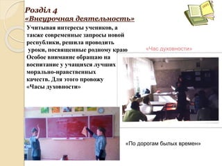 Розділ 4
«Внеурочная деятельность»
Учитывая интересы учеников, а
также современные запросы новой
республики, решила проводить
уроки, посвященные родному краю
Особое внимание обращаю на
воспитание у учащихся лучших
морально-нравственных
качеств. Для этого провожу
«Часы духовности»
«Час духовности»
«По дорогам былых времен»
 