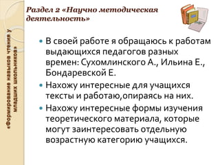 «Формированиенавыковчтенияу
младшихшкольников»
Раздел 2 «Научно методическая
деятельность»
 В своей работе я обращаюсь к работам
выдающихся педагогов разных
времен: Сухомлинского А., Ильина Е.,
Бондаревской Е.
 Нахожу интересные для учащихся
тексты и работаю,опираясь на них.
 Нахожу интересные формы изучения
теоретического материала, которые
могут заинтересовать отдельную
возрастную категорию учащихся.
 