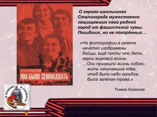 О героях-школьниках
Сталинграда мужественно
защищавших свой родной
город от фашистской чумы.
Погибших, но не покорённых…
«На фотографии в газете
нечётко изображены
бойцы, ещё почти что дети,
герои мировой войны
…Они прикрыли жизнь собою,-
жить начинавшие едва,
чтоб было небо голубое,
была зелёная трава.»
Римма Казакова
 