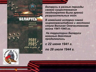 Беларусь в разные периоды
своего существования
неоднократно была ареной
разрушительных войн.
В новейшей истории самой
широкомасштабной и жестокой
стала Великая Отечественная
война 1941-1945 гг.
На территории Беларуси
военные действия
продолжались
с 22 июня 1941 г.
по 28 июля 1944 г.
 