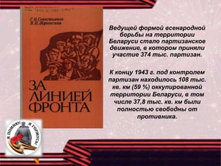 Ведущей формой всенародной
борьбы на территории
Беларуси стало партизанское
движение, в котором приняли
участие 374 тыс. партизан.
К концу 1943 г. под контролем
партизан находилось 108 тыс.
кв. км (59 %) оккупированной
территории Беларуси, в том
числе 37,8 тыс. кв. км были
полностью свободны от
противника.
 