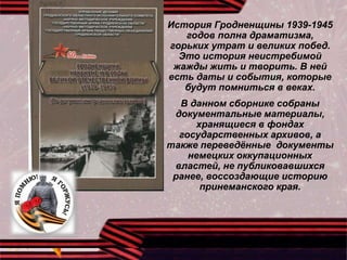 История Гродненщины 1939-1945
годов полна драматизма,
горьких утрат и великих побед.
Это история неистребимой
жажды жить и творить. В ней
есть даты и события, которые
будут помниться в веках.
В данном сборнике собраны
документальные материалы,
хранящиеся в фондах
государственных архивов, а
также переведённые документы
немецких оккупационных
властей, не публиковавшихся
ранее, воссоздающие историю
принеманского края.
 