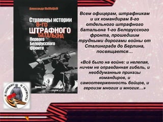 Всем офицерам, штрафникам
и их командирам 8-го
отдельного штрафного
батальона 1-го Белорусского
фронта, прошедшим
трудными дорогами войны от
Сталинграда до Берлина,
посвящается…
«Всё было на войне: и нелепая,
ничем не оправданная гибель, и
необдуманные приказы
командиров, и
самоотверженность бойцов, и
героизм многих и многих…»
 