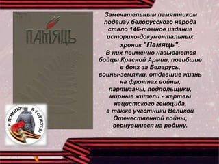 Замечательным памятником
подвигу белорусского народа
стало 146-томное издание
историко-документальных
хроник "Памяць".
В них поименно называются
бойцы Красной Армии, погибшие
в боях за Беларусь,
воины-земляки, отдавшие жизнь
на фронтах войны,
партизаны, подпольщики,
мирные жители - жертвы
нацистского геноцида,
а также участники Великой
Отечественной войны,
вернувшиеся на родину.
 