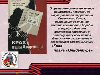 О срыве экономических планов
фашистской Германии на
оккупированной территории
Советского Союза,
являвшейся составной
частью всенародной борьбы
и, наряду с другими
факторами приведшей к
полному краху всех планов
фашистских захватчиков –
повествуют страницы книги
«Крах
плана «Ольденбург».
 
