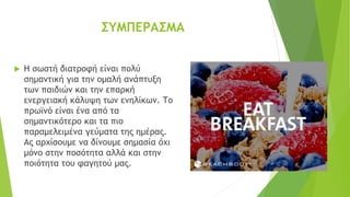 ΣΥΜΠΕΡΑΣΜΑ
 Η σωστή διατροφή είναι πολύ
σημαντική για την ομαλή ανάπτυξη
των παιδιών και την επαρκή
ενεργειακή κάλυψη των ενηλίκων. Το
πρωϊνό είναι ένα από τα
σημαντικότερο και τα πιο
παραμελειμένα γεύματα της ημέρας.
Ας αρχίσουμε να δίνουμε σημασία όχι
μόνο στην ποσότητα αλλά και στην
ποιότητα του φαγητού μας.
 