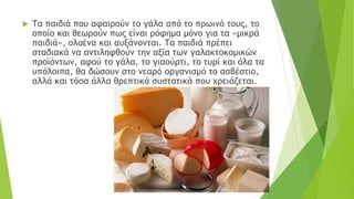  Τα παιδιά που αφαιρούν το γάλα από το πρωινό τους, το
οποίο και θεωρούν πως είναι ρόφημα μόνο για τα «μικρά
παιδιά», ολοένα και αυξάνονται. Τα παιδιά πρέπει
σταδιακά να αντιληφθούν την αξία των γαλακτοκομικών
προϊόντων, αφού το γάλα, το γιαούρτι, το τυρί και όλα τα
υπόλοιπα, θα δώσουν στο νεαρό οργανισμό το ασβέστιο,
αλλά και τόσα άλλα θρεπτικά συστατικά που χρειάζεται.
 