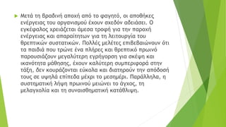  Μετά τη βραδινή αποχή από το φαγητό, οι αποθήκες
ενέργειας του οργανισμού έχουν σχεδόν αδειάσει. Ο
εγκέφαλος χρειάζεται άμεσα τροφή για την παροχή
ενέργειας και απαραίτητων για τη λειτουργία του
θρεπτικών συστατικών. Πολλές μελέτες επιβεβαιώνουν ότι
τα παιδιά που τρώνε ένα πλήρες και θρεπτικό πρωινό
παρουσιάζουν μεγαλύτερη εγρήγορση για σκέψη και
ικανότητα μάθησης, έχουν καλύτερη συμπεριφορά στην
τάξη, δεν κουράζονται εύκολα και διατηρούν την απόδοσή
τους σε υψηλά επίπεδα μέχρι το μεσημέρι. Παράλληλα, η
συστηματική λήψη πρωινού μειώνει το άγχος, τη
μελαγχολία και τη συναισθηματική κατάθλιψη.
 
