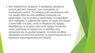  Μην παραλείπουν γεύματα! Ο εγκέφαλος χρειάζεται
συνεχή ροή από "καύσιμα", για να μπορέσει να
λειτουργήσει σωστά. Τα καύσιμα αυτά προέρχονται από
την τροφή αλλά και από αποθήκες ενέργειας του
οργανισμού. Για να μπορεί ο οργανισμός να τροφοδοτεί
στον εγκέφαλο, ο μαθητής θα πρέπει να τρώει ένα γεύμα
ή σνακ κάθε 3-4 ώρες, κατά τη διάρκεια της ημέρας.
Μοιράζοντας τα γεύματα μέσα στην ημέρα, πετυχαίνει
κανείς καλύτερα να ελέγχει και το μέγεθός τους,
αποφεύγοντας τα μεγάλα γεύματα, τα οποία συνήθως
προκαλούν υπνηλία και μειώνουν τη συγκέντρωση και την
ικανότητα απομνημόνευσης και σκέψης.
 