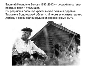 Василий Иванович Белов (1932-2012) – русский писатель-
прозаик, поэт и публицист.
Он родился в большой крестьянской семье в деревне
Тимохина Вологодской области. И через всю жизнь пронес
любовь к своей малой родине и деревенскому быту.
 
