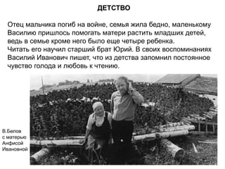 ДЕТСТВО
Отец мальчика погиб на войне, семья жила бедно, маленькому
Василию пришлось помогать матери растить младших детей,
ведь в семье кроме него было еще четыре ребенка.
Читать его научил старший брат Юрий. В своих воспоминаниях
Василий Иванович пишет, что из детства запомнил постоянное
чувство голода и любовь к чтению.
В.Белов
с матерью
Анфисой
Ивановной
 