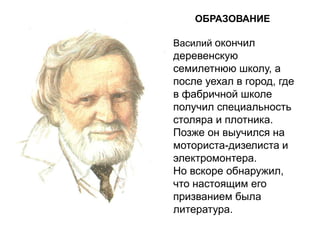 ОБРАЗОВАНИЕ
Василий окончил
деревенскую
семилетнюю школу, а
после уехал в город, где
в фабричной школе
получил специальность
столяра и плотника.
Позже он выучился на
моториста-дизелиста и
электромонтера.
Но вскоре обнаружил,
что настоящим его
призванием была
литература.
 