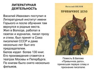 ЛИТЕРАТУРНАЯ
ДЕЯТЕЛЬНОСТЬ
Василий Иванович поступил в
Литературный институт имени
Горького и после обучения там
вернулся в родные места.
Жил в Вологде, работал в
газетах и журналах, писал прозу
и стихи, был принят в Союз
писателей СССР и даже
несколько лет был его
председателем.
Белов издал более 130 книг.
Его произведения ставятся в
театрах Москвы и Петербурга.
По книгам было снято несколько
фильмов.
Повесть В.Белова
«Привычное дело»,
принесшая первую славу и
признание писателю
 