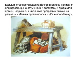 Большинство произведений Василия Белова написано
для взрослых. Но есть у него и рассказы, и сказки для
детей. Например, в школьную программу включены
рассказы «Малька провинилась» и «Еще про Мальку».
 