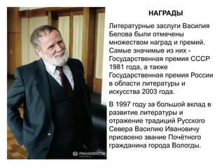 НАГРАДЫ
Литературные заслуги Василия
Белова были отмечены
множеством наград и премий.
Самые значимые из них -
Государственная премия СССР
1981 года, а также
Государственная премия России
в области литературы и
искусства 2003 года.
В 1997 году за большой вклад в
развитие литературы и
отражение традиций Русского
Севера Василию Ивановичу
присвоено звание Почётного
гражданина города Вологды.
 