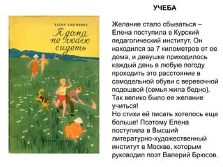 УЧЕБА
Желание стало сбываться –
Елена поступила в Курский
педагогический институт. Он
находился за 7 километров от ее
дома, и девушке приходилось
каждый день в любую погоду
проходить это расстояние в
самодельной обуви с веревочной
подошвой (семья жила бедно).
Так велико было ее желание
учиться!
Но стихи ей писать хотелось еще
больше! Поэтому Елена
поступила в Высший
литературно-художественный
институт в Москве, которым
руководил поэт Валерий Брюсов.
 