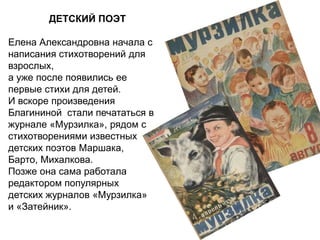ДЕТСКИЙ ПОЭТ
Елена Александровна начала с
написания стихотворений для
взрослых,
а уже после появились ее
первые стихи для детей.
И вскоре произведения
Благининой стали печататься в
журнале «Мурзилка», рядом с
стихотворениями известных
детских поэтов Маршака,
Барто, Михалкова.
Позже она сама работала
редактором популярных
детских журналов «Мурзилка»
и «Затейник».
 