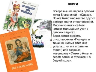 КНИГИ
Вскоре вышла первая детская
книга Благининой - «Садко».
Позже было множество других
детских книг и стихотворений.
Многие из них и сейчас
читают малышам и учат в
детских садиках.
Всем детям знакомы
стихотворения «Посидим в
тишине» (Мама спит, она
устала… ну, и я играть не
стала!) или озорные
новогодние «Стихи о ёлке, о
сером волке, о стрекозе и о
бедной козе».
 
