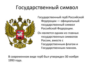 Государственный символ
Государственный герб Российской
Федерации — официальный
государственный символ
Российской Федерации.
Он является одним из главных
государственных символов
России, вместе с
Государственным флагом и
Государственным гимном.
В современном виде герб был утвержден 30 ноября
1993 года.
 