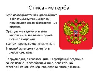 Описание герба
Герб изображается как красный щит
с золотым двуглавым орлом,
поднявшим вверх расправленные
крылья.
Орёл увенчан двумя малыми
коронами, а над ними - одной
большой короной.
Все три короны соединены лентой.
В правой лапе орла - скипетр, в
левой - держава.
На груди орла, в красном щите, - серебряный всадник в
синем плаще на серебряном коне, поражающий
серебряным копьём чёрного, опрокинутого дракона.
 