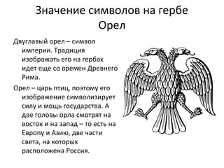 Значение символов на гербе
Орел
Двуглавый орел – символ
империи. Традиция
изображать его на гербах
идет еще со времен Древнего
Рима.
Орел – царь птиц, поэтому его
изображение символизирует
силу и мощь государства. А
две головы орла смотрят на
восток и на запад – то есть на
Европу и Азию, две части
света, на которых
расположена Россия.
 