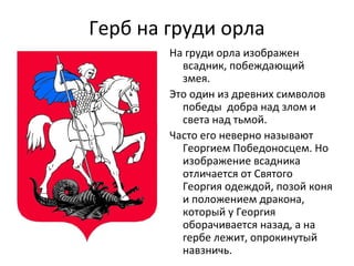 Герб на груди орла
На груди орла изображен
всадник, побеждающий
змея.
Это один из древних символов
победы добра над злом и
света над тьмой.
Часто его неверно называют
Георгием Победоносцем. Но
изображение всадника
отличается от Святого
Георгия одеждой, позой коня
и положением дракона,
который у Георгия
оборачивается назад, а на
гербе лежит, опрокинутый
навзничь.
 