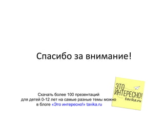 Спасибо за внимание!
Скачать более 100 презентаций
для детей 0-12 лет на самые разные темы можно
в блоге «Это интересно!» tavika.ru
 