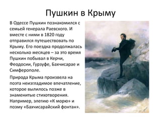 Пушкин в Крыму
В Одессе Пушкин познакомился с
семьей генерала Раевского. И
вместе с ними в 1820 году
отправился путешествовать по
Крыму. Его поездка продолжалась
несколько месяцев – за это время
Пушкин побывал в Керчи,
Феодосии, Гурзуфе, Бахчисарае и
Симферополе.
Природа Крыма произвела на
поэта неизгладимое впечатление,
которое вылилось позже в
знаменитые стихотворения.
Например, элегию «К морю» и
поэму «Бахчисарайский фонтан».
 