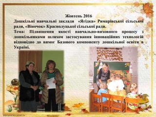 Жовтень 2016
Дошкільні навчальні заклади «Ягідка» Римарівської сільської
ради, «Віночок» Краснолуцької сільської ради.
Тема: Підвищення якості навчально-виховного процесу з
дошкільниками шляхом застосування інноваційних технологій
відповідно до вимог Базового компоненту дошкільної освіти в
Україні.
 