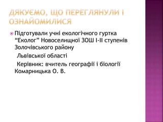  Підготували учні екологічного гуртка
“Еколог” Новоселищної ЗОШ І-ІІ ступенів
Золочівського району
Львівської області
Керівник: вчитель географії і біології
Комарницька О. В.
 