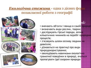 Екологічна стежина - одна з дієвих форм
позакласної роботи з географії
Сприяє тому, що учні:
• вивчають об’єкти і явища в самій природі;
• визначають види рослин, тварин;
• досліджують гірські породи, вплив
кліматичних чинників на перебіг природних
процесів;
• з’ясовують шляхи впливу людини на
довкілля;
• дізнаються на практиці про види
природокористування;
• оволодівають навичками екологічно
грамотної поведінки в природі, вчаться
пропагувати ідеї охорони природи
 