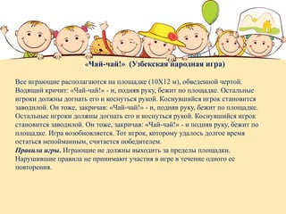 «Чай-чай!» (Узбекская народная игра)
Все играющие располагаются на площадке (10Х12 м), обведенной чертой.
Водящий кричит: «Чай-чай!» - и, подняв руку, бежит по площадке. Остальные
игроки должны догнать его и коснуться рукой. Коснувшийся игрок становится
заводилой. Он тоже, закричав: «Чай-чай!» - и, подняв руку, бежит по площадке.
Остальные игроки должны догнать его и коснуться рукой. Коснувшийся игрок
становится заводилой. Он тоже, закричав: «Чай-чай!» - и подняв руку, бежит по
площадке. Игра возобновляется. Тот игрок, которому удалось долгое время
остаться непойманным, считается победителем.
Правила игры. Играющие не должны выходить за пределы площадки.
Нарушившие правила не принимают участия в игре в течение одного ее
повторения.
 