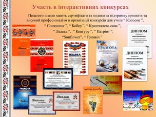Участь в інтерактивних конкурсах
Педагоги школи мають сертифікати та подяки за підтримку проектів та
високий професіоналізм в організації конкурсів для учнів “ Колосок ”,
“ Соняшник ”, “ Бобер ”, “ Кришталева сова ”,
“ Лелека ”, “ Кенгуру ”, “ Патріот ”,
“Sunflower”, “ Гринвіч ”
 
