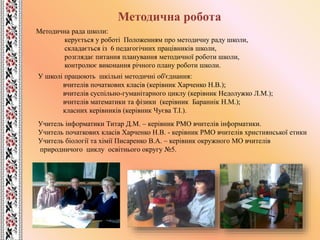 Методична робота
Методична рада школи:
керується у роботі Положенням про методичну раду школи,
складається із 6 педагогічних працівників школи,
розглядає питання планування методичної роботи школи,
контролює виконання річного плану роботи школи.
У школі працюють шкільні методичні об'єднання:
вчителів початкових класів (керівник Харченко Н.В.);
вчителів суспільно-гуманітарного циклу (керівник Недолужко Л.М.);
вчителів математики та фізики (керівник Бараннік Н.М.);
класних керівників (керівник Чуєва Т.І.).
Учитель інформатики Титар Д.М. – керівник РМО вчителів інформатики.
Учитель початкових класів Харченко Н.В. - керівник РМО вчителів християнської етики
Учитель біології та хімії Писаренко В.А. – керівник окружного МО вчителів
природничого циклу освітнього округу №5.
 