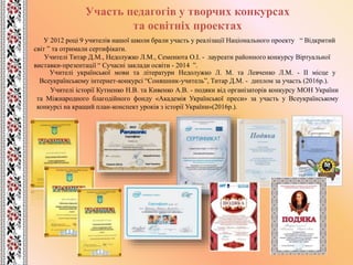 Участь педагогів у творчих конкурсах
та освітніх проектах
Учителі української мови та літератури Недолужко Л. М. та Левченко Л.М. - ІІ місце у
Всеукраїнському інтернет-конкурсі “Соняшник-учитель”, Титар Д.М. - диплом за участь (2016р.).
У 2012 році 9 учителів нашої школи брали участь у реалізації Національного проекту “ Відкритий
світ ” та отримали сертифікати.
Учителі Титар Д.М., Недолужко Л.М., Семенюта О.І. - лауреати районного конкурсу Віртуальної
виставки-презентації “ Сучасні заклади освіти - 2014 ”.
Учителі історії Кутненко Н.В. та Кивенко А.В. - подяки від організаторів конкурсу МОН України
та Міжнародного благодійного фонду «Академія Української преси» за участь у Всеукраїнському
конкурсі на кращий план-конспект уроків з історії України»(2016р.).
 