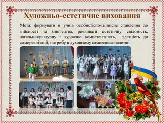 Художньо-естетичне виховання
Мета: формувати в учнів особистісно-ціннісне ставлення до
дійсності та мистецтва, розвивати естетичну свідомість,
загальнокультурну і художню компетентність, здатність до
самореалізації, потребу в духовному самовдосконаленні.
 