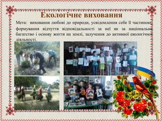 Екологічне виховання
Мета: виховання любові до природи, усвідомлення себе її частиною,
формування відчуття відповідальності за неї як за національне
багатство і основу життя на землі, залучення до активної екологічної
діяльності.
 